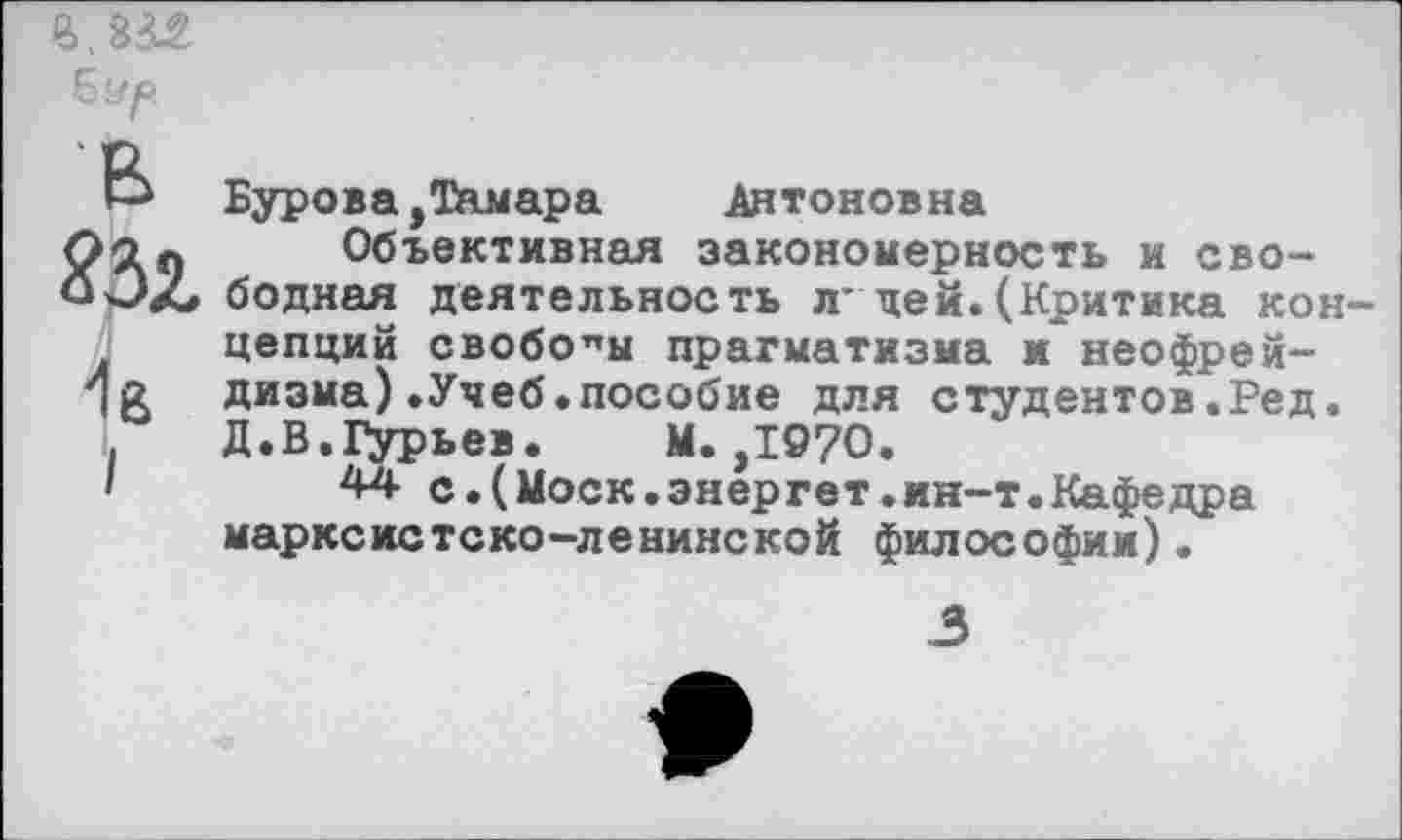 ﻿В.Ш Бур
В ЯЗз, 1б I
Бурова,Тамара	Антоновна
Объективная закономерность и свободная деятельность л* де».(Критика концепций свободы прагматизма и неофрейдизма) .Учеб.пособие для студентов.Ред. Д.В.1>рьев. М.,1970.
44 с.(Моск.энергет.ин-т.Кафедра марксистско-ленинской философии).